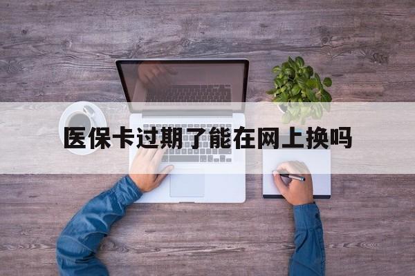 临沧最新医保卡过期了能在网上换吗方法分析(最方便真实的临沧医保卡到期可以网上办吗方法)